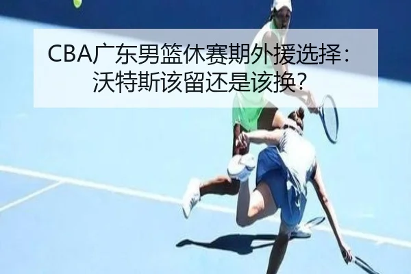CBA广东男篮休赛期外援选择：沃特斯该留还是该换？