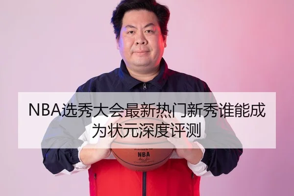 NBA选秀大会最新热门新秀谁能成为状元深度评测
